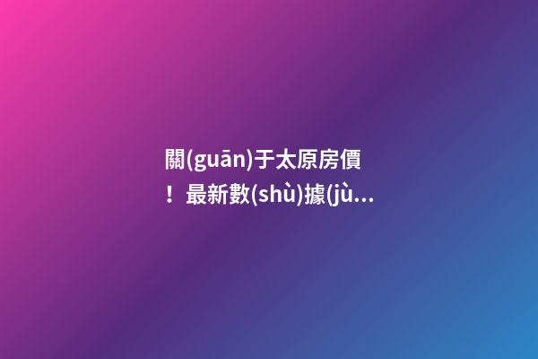 關(guān)于太原房價！最新數(shù)據(jù)曝光！